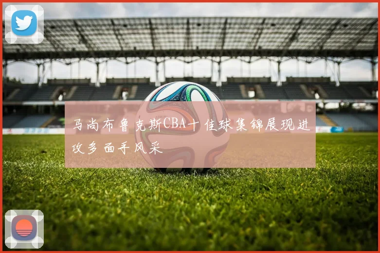 马尚布鲁克斯CBA十佳球集锦展现进攻多面手风采