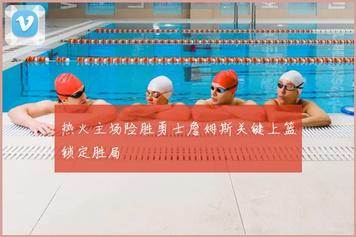 热火主场险胜勇士詹姆斯关键上篮锁定胜局