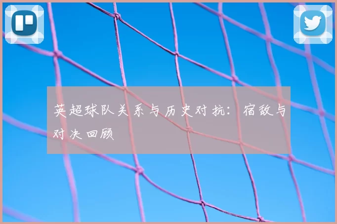 英超球队关系与历史对抗：宿敌与对决回顾