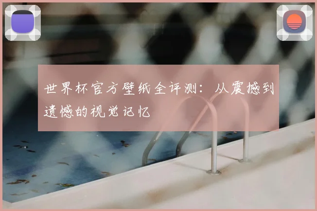 世界杯官方壁纸全评测：从震撼到遗憾的视觉记忆