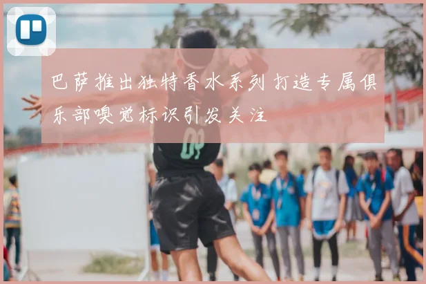 巴萨推出独特香水系列打造专属俱乐部嗅觉标识引发关注