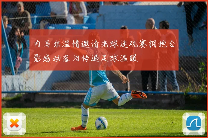 内马尔温情邀请老球迷观赛拥抱合影感动落泪传递足球温暖