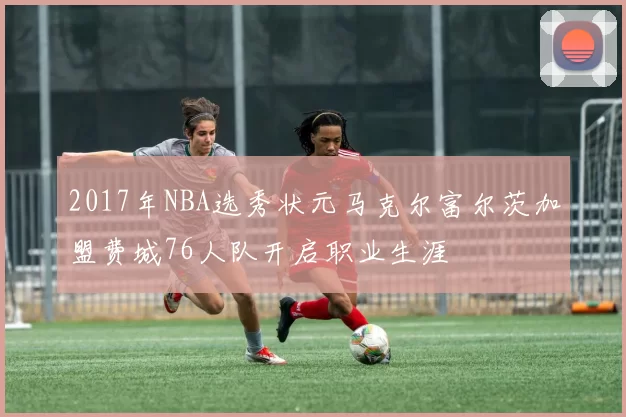 2017年NBA选秀状元马克尔富尔茨加盟费城76人队开启职业生涯