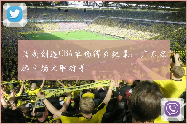 马尚创造CBA单场得分纪录，广东宏远主场大胜对手