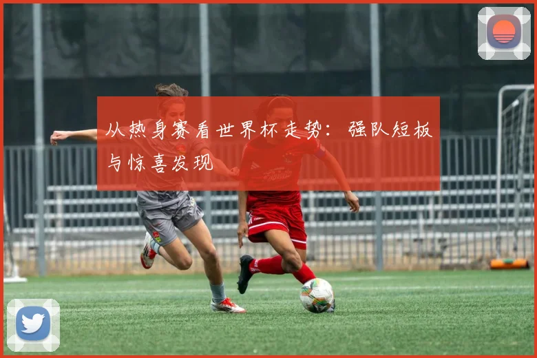 从热身赛看世界杯走势:强队短板与惊喜发现