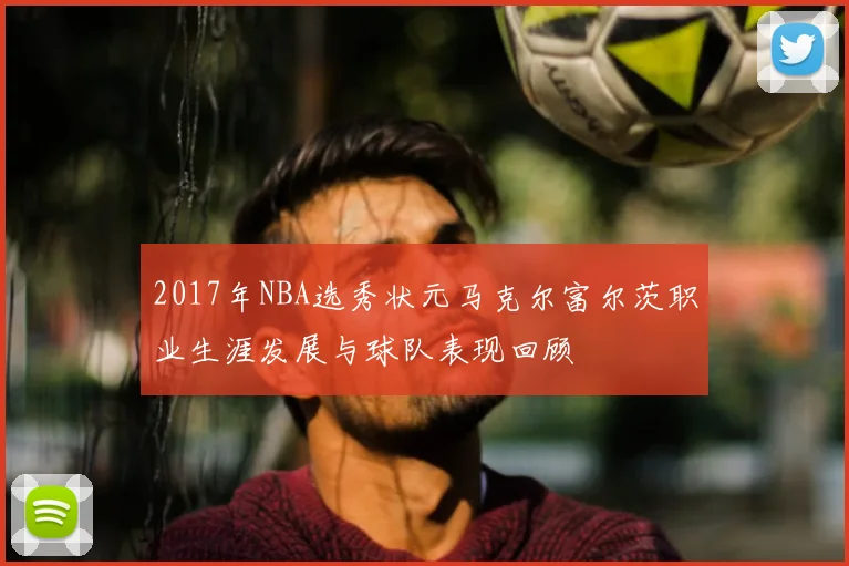2017年NBA选秀状元马克尔富尔茨职业生涯发展与球队表现回顾