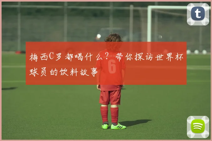 梅西C罗都喝什么？带你探访世界杯球员的饮料故事