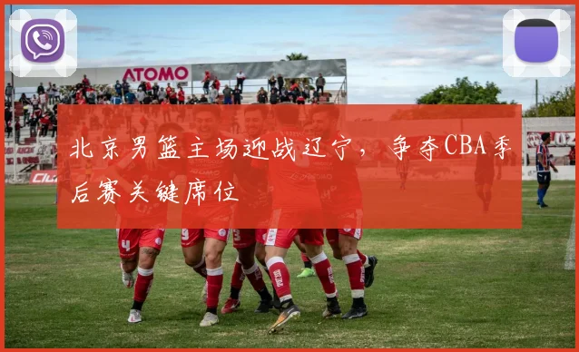 北京男篮主场迎战辽宁，争夺CBA季后赛关键席位