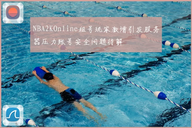 NBA2KOnline租号玩家激增引发服务器压力账号安全问题待解