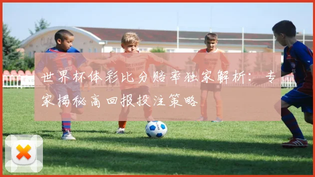 世界杯体彩比分赔率独家解析:专家揭秘高回报投注策略