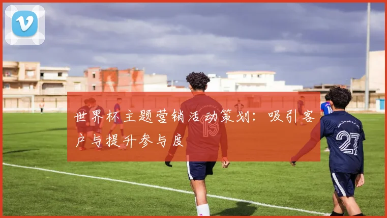 世界杯主题营销活动策划:吸引客户与提升参与度