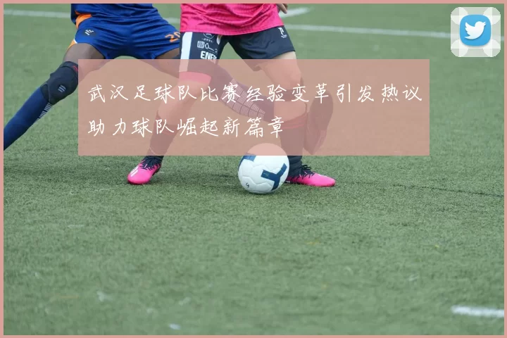 武汉足球队比赛经验变革引发热议助力球队崛起新篇章