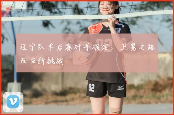 辽宁队季后赛对手确定，卫冕之路面临新挑战