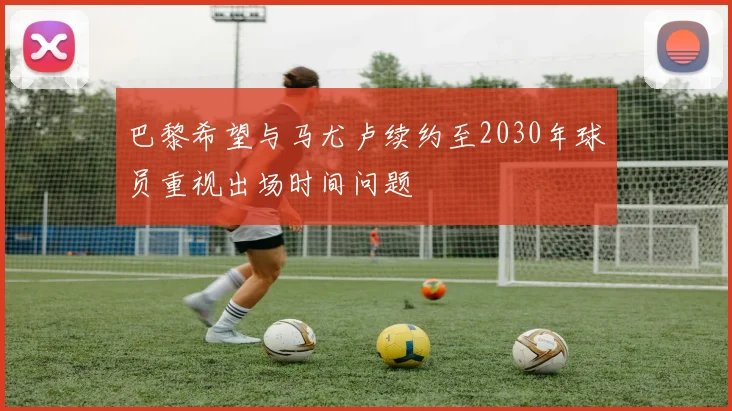 巴黎希望与马尤卢续约至2030年球员重视出场时间问题