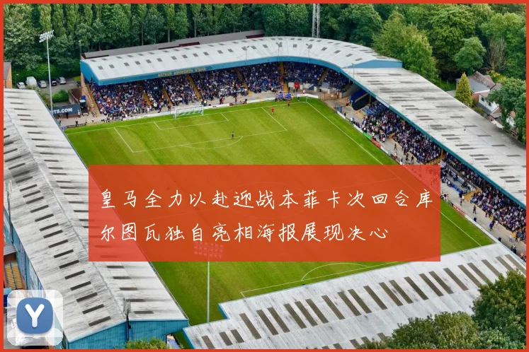 皇马全力以赴迎战本菲卡次回合库尔图瓦独自亮相海报展现决心