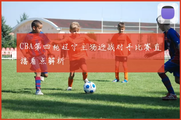 CBA第四轮辽宁主场迎战对手比赛直播看点解析