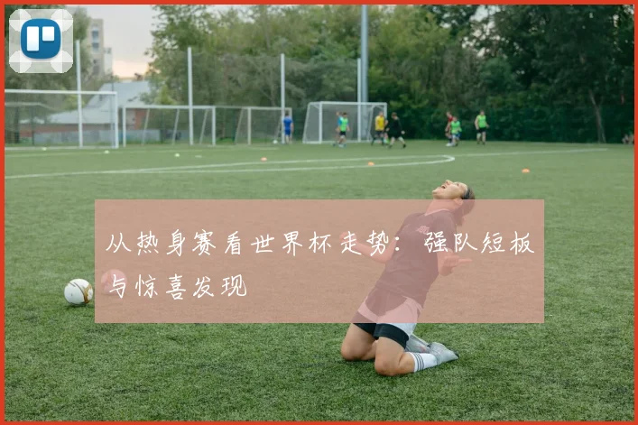 从热身赛看世界杯走势:强队短板与惊喜发现