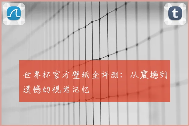 世界杯官方壁纸全评测:从震撼到遗憾的视觉记忆