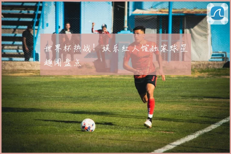 世界杯热战!娱乐红人馆独家球星趣闻盘点
