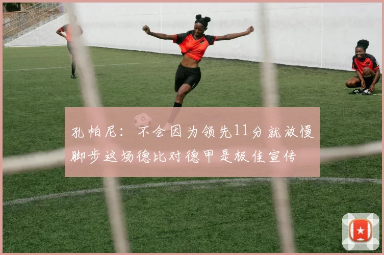 孔帕尼：不会因为领先11分就放慢脚步这场德比对德甲是极佳宣传