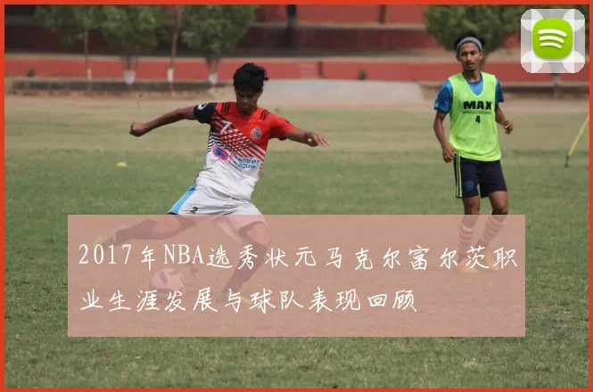 2017年NBA选秀状元马克尔富尔茨职业生涯发展与球队表现回顾