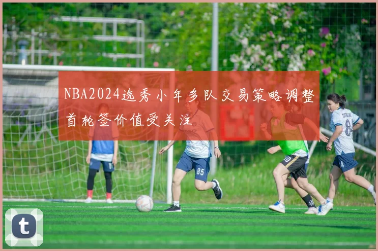 NBA2024选秀小年多队交易策略调整首轮签价值受关注