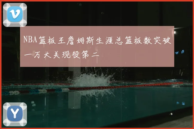 NBA篮板王詹姆斯生涯总篮板数突破一万大关现役第二