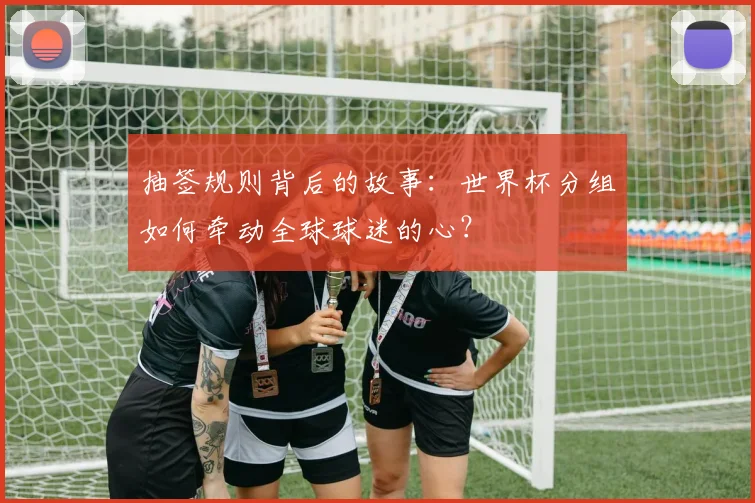 抽签规则背后的故事:世界杯分组如何牵动全球球迷的心?