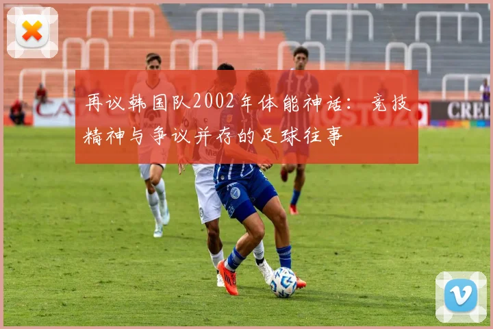 再议韩国队2002年体能神话:竞技精神与争议并存的足球往事