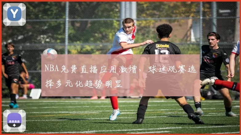 NBA免费直播应用激增，球迷观赛选择多元化趋势明显