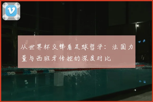 从世界杯交锋看足球哲学:法国力量与西班牙传控的深度对比