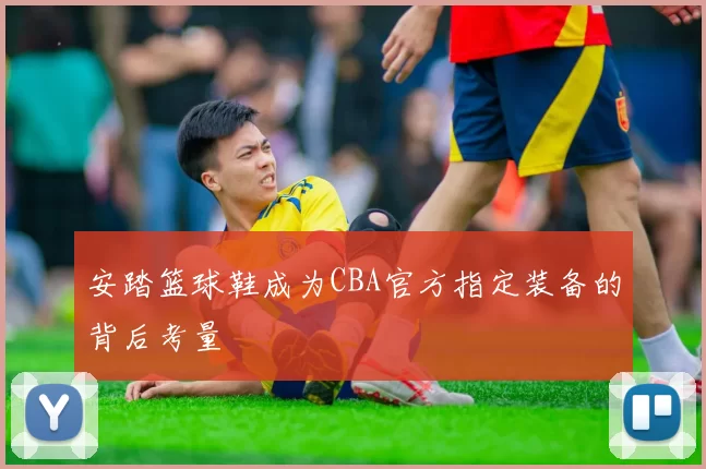 安踏篮球鞋成为CBA官方指定装备的背后考量