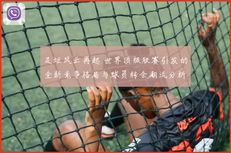 足坛风云再起 世界顶级联赛引发的全新竞争格局与球员转会潮流分析