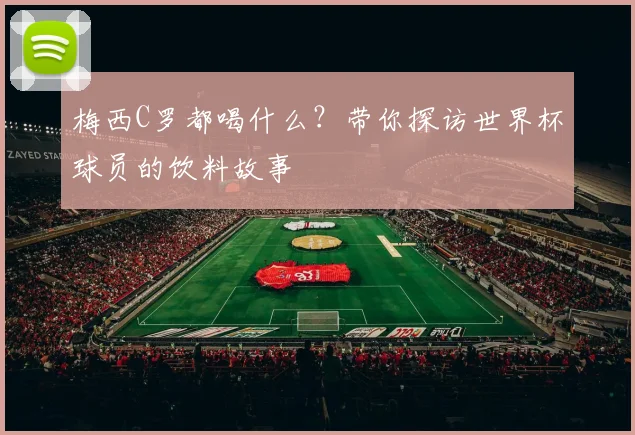 梅西C罗都喝什么?带你探访世界杯球员的饮料故事