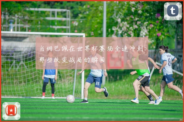 当姆巴佩在世界杯赛场全速冲刺:那些改变战局的瞬间
