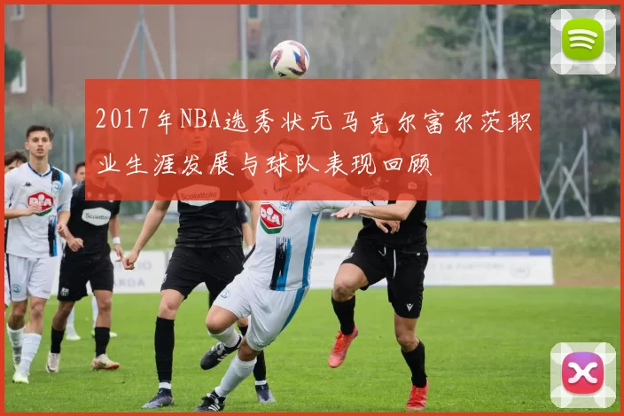 2017年NBA选秀状元马克尔富尔茨职业生涯发展与球队表现回顾