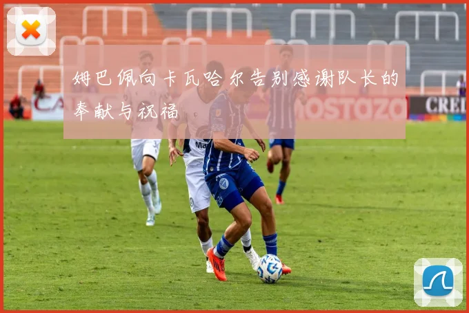 姆巴佩向卡瓦哈尔告别感谢队长的奉献与祝福