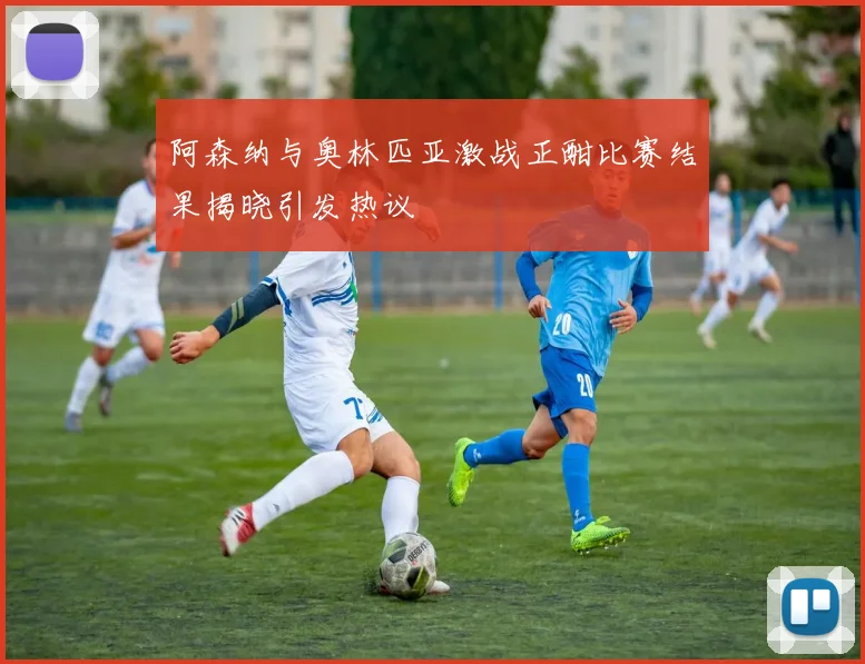 阿森纳与奥林匹亚激战正酣比赛结果揭晓引发热议