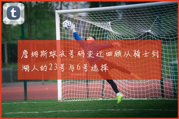 詹姆斯球衣号码变迁回顾从骑士到湖人的23号与6号选择