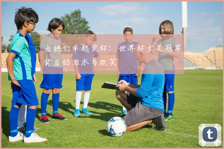 当她们举起奖杯:世界杯女足冠军背后的泪水与欢笑