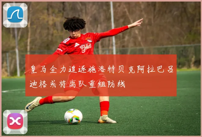 皇马全力追逐施洛特贝克阿拉巴吕迪格或将离队重组防线
