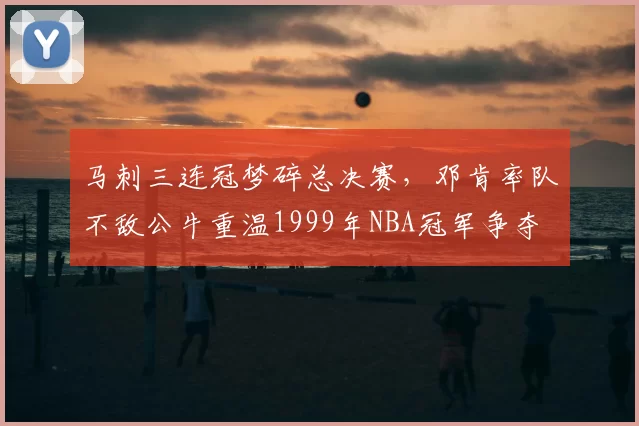 马刺三连冠梦碎总决赛，邓肯率队不敌公牛重温1999年NBA冠军争夺