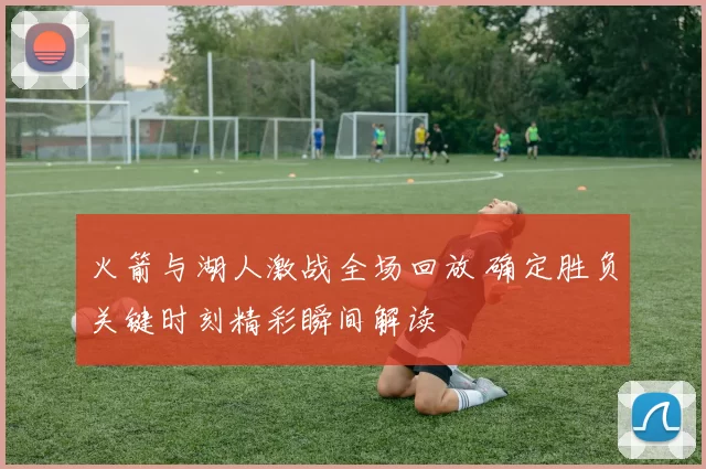 火箭与湖人激战全场回放 确定胜负关键时刻精彩瞬间解读