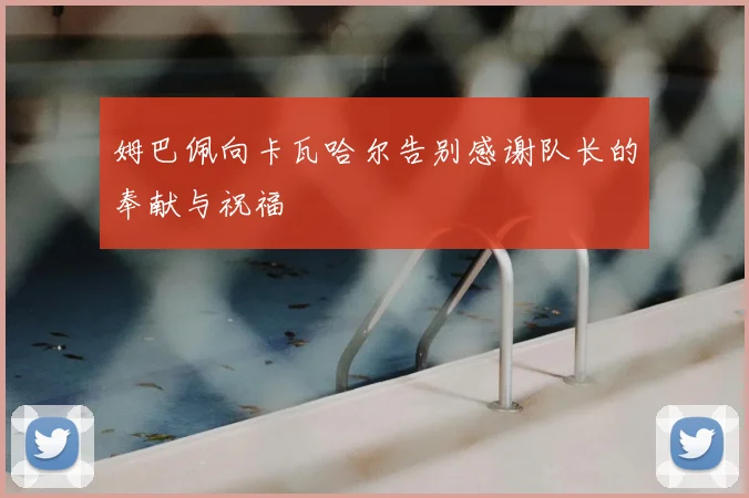 姆巴佩向卡瓦哈尔告别感谢队长的奉献与祝福