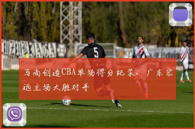 马尚创造CBA单场得分纪录,广东宏远主场大胜对手