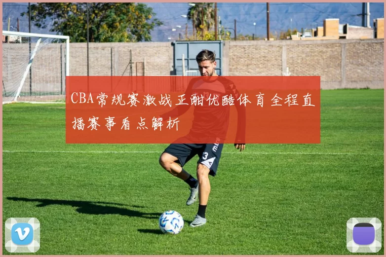 CBA常规赛激战正酣优酷体育全程直播赛事看点解析