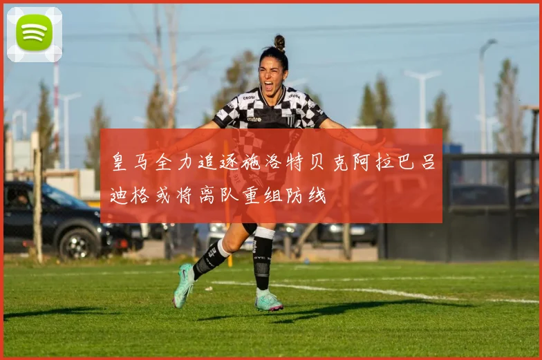 皇马全力追逐施洛特贝克阿拉巴吕迪格或将离队重组防线