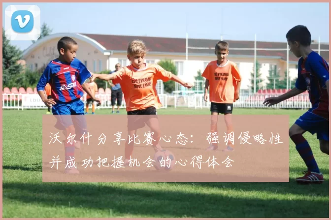 沃尔什分享比赛心态：强调侵略性并成功把握机会的心得体会