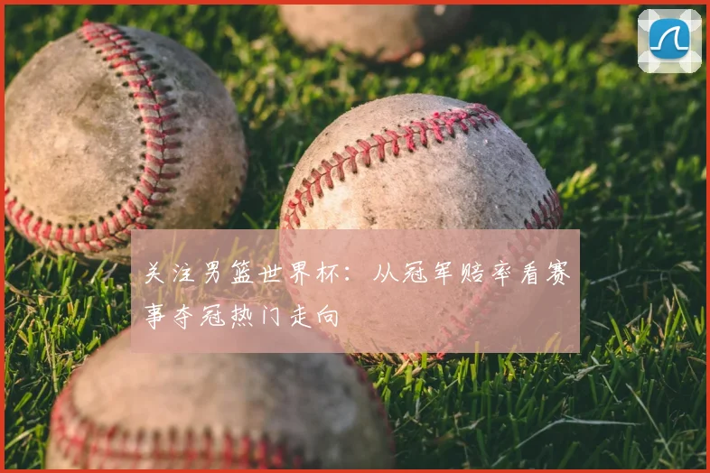关注男篮世界杯:从冠军赔率看赛事夺冠热门走向