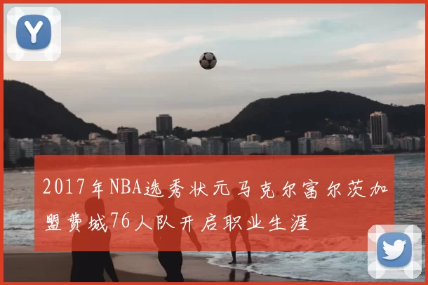 2017年NBA选秀状元马克尔富尔茨加盟费城76人队开启职业生涯